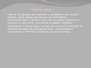 Objetivo Geral valer-se da linguagem para melhorar a qualidade de suas relações pessoais, sendo capazes de expressar seus sentimentos, experiências,idéias e opiniões, bem como de acolher, interpretar e considerar os dos outros, contrapondo-os quando necessário. Compreender os textos orais e escritos com os quais se defrontam em diferentes situações de participação social, interpretando-os corretamente e inferindo as intenções de quem os produz. 