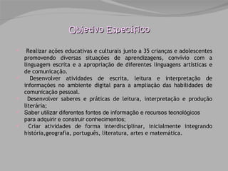 Objetivo Específico Realizar ações educativas e culturais junto a 35 crianças e adolescentes promovendo diversas situações de aprendizagens, convívio com a linguagem escrita e a apropriação de diferentes linguagens artísticas e de comunicação. Desenvolver atividades de escrita, leitura e interpretação de informações no ambiente digital para a ampliação das habilidades de comunicação pessoal. Desenvolver saberes e práticas de leitura, interpretação e produção literária;  Saber utilizar diferentes fontes de informação e recursos tecnológicos para adquirir e construir conhecimentos; Criar atividades de forma interdisciplinar, inicialmente integrando história,geografia, português, literatura, artes e matemática.  