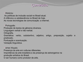 Conteúdos História:  As políticas de inclusão social no Brasil atual. A infância e a adolescência no Brasil de hoje. As novas tecnologias de comunicação: a internet. Português: Produção de textos de gêneros diversos. Linguagem verbal e não-verbal. Ortografia. Gramática: verbo, substantivo, adjetivo, artigo, preposição, sujeito e predicado. Pontuação e acentuação. Variação linguística. Artes Visuais: Presença da arte em culturas diferentes. Importância da arte brasileira e da presença de estrangeiros na produção artística do Brasil. O ser humano como produtor de arte. 