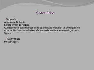 Conteúdos Geografia: As regiões do Brasil. Leitura inicial de mapas. Conhecimento das relações entre as pessoas e o lugar: as condições de vida, as histórias, as relações afetivas e de identidade com o lugar onde Vivem. Matemática:  Porcentagem. 