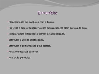 Estratégias Planejamento em conjunto com a turma. Projetos e aulas em parceria com outros espaços além da sala de aula. Integrar pelas diferenças e ritmos de aprendizado.  Estimular o uso da criatividade. Estimular a comunicação pela escrita. Aulas em espaços externos. Avaliação periódica. 