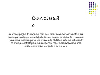 Conclusão A preocupação do docente com seu fazer deve ser constante. Sua busca por melhorar a qualidade de seu ensino também. Um caminho para essa melhora pode ser através da Didática, não só estudando os meios e estratégias mais eficazes, mas  desenvolvendo uma prática educativa arrojada e inovadora. 