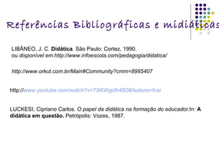 Referências Bibliográficas e midiáticas: LIBÂNEO, J. C.  Didática .  São Paulo: Cortez, 1990.  ou  disponível em:http://www.infoescola.com/pedagogia/didatica/ http://www.orkut.com.br/Main#Community?cmm=8985407 http:// www.youtube.com/watch ?v=7XKWgidh4B0& feature = fvsr LUCKESI, Cipriano Carlos.  O papel da didática na formação do educador. In :   A didática em questão.  Petrópolis: Vozes, 1987. 