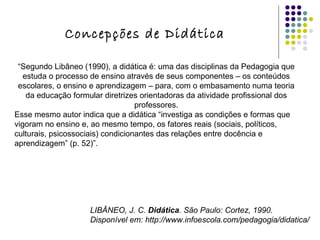 “ Segundo Libâneo (1990), a didática é: uma das disciplinas da Pedagogia que estuda o processo de ensino através de seus componentes – os conteúdos escolares, o ensino e aprendizagem – para, com o embasamento numa teoria da educação formular diretrizes orientadoras da atividade profissional dos professores. Esse mesmo autor indica que a didática “investiga as condições e formas que vigoram no ensino e, ao mesmo tempo, os fatores reais (sociais, políticos, culturais, psicossociais) condicionantes das relações entre docência e aprendizagem” (p. 52)”. LIBÂNEO, J. C.  Didática . São Paulo: Cortez, 1990.   Disponível em: http://www.infoescola.com/pedagogia/didatica/ Concepções de Didática 