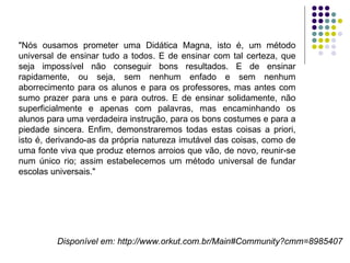 "Nós ousamos prometer uma Didática Magna, isto é, um método universal de ensinar tudo a todos. E de ensinar com tal certeza, que seja impossível não conseguir bons resultados. E de ensinar rapidamente, ou seja, sem nenhum enfado e sem nenhum aborrecimento para os alunos e para os professores, mas antes com sumo prazer para uns e para outros. E de ensinar solidamente, não superficialmente e apenas com palavras, mas encaminhando os alunos para uma verdadeira instrução, para os bons costumes e para a piedade sincera. Enfim, demonstraremos todas estas coisas a priori, isto é, derivando-as da própria natureza imutável das coisas, como de uma fonte viva que produz eternos arroios que vão, de novo, reunir-se num único rio; assim estabelecemos um método universal de fundar escolas universais."  Disponível em: http://www.orkut.com.br/Main#Community?cmm=8985407 