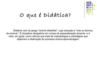 O que é Didática? Didática vem do grego “ techné didaktiké ”, cuja tradução é “arte ou técnica de ensinar”. É disciplina obrigatória em cursos de especialização docente  e é vista, em geral, como ciência que trata de metodologias e estratégias que objetivam a efetivação do processo ensino-aprendizagem. 