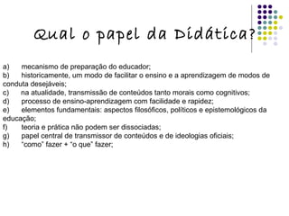 Qual o papel da Didática? a)      mecanismo de preparação do educador; b)      historicamente, um modo de facilitar o ensino e a aprendizagem de modos de conduta desejáveis; c)      na atualidade, transmissão de conteúdos tanto morais como cognitivos; d)      processo de ensino-aprendizagem com facilidade e rapidez; e)      elementos fundamentais: aspectos filosóficos, políticos e epistemológicos da educação; f)       teoria e prática não podem ser dissociadas; g)      papel central de transmissor de conteúdos e de ideologias oficiais; h)      “como” fazer + “o que” fazer; 