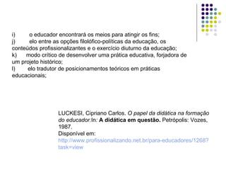 i)         o educador encontrará os meios para atingir os fins; j)         elo entre as opções filolófico-políticas da educação, os conteúdos profissionalizantes e o exercício diuturno da educação; k)      modo crítico de desenvolver uma prática educativa, forjadora de um projeto histórico; l)        elo tradutor de posicionamentos teóricos em práticas educacionais; LUCKESI, Cipriano Carlos.  O papel da didática na formação do educador. In :   A didática em questão.  Petrópolis: Vozes, 1987. Disponível em:  http://www.profissionalizando.net.br/para-educadores/1268 ? task = view   