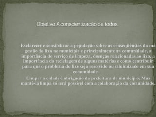 Esclarecer e sensibilizar a população sobre as conseqüências da má gestão do lixo no município e principalmente na comunidade, a importância do serviço de limpeza, doenças relacionadas ao lixo, a importância da reciclagem de alguns matérias e como contribuir para que o problema do lixo seja resolvido ou minimizado em sua comunidade.     Limpar a cidade é obrigação da prefeitura do município. Mas mantê-la limpa só será possível com a colaboração da comunidade. 