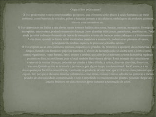 O que o lixo pode causar? O lixo pode muitas vezes conter materiais perigosos, que oferecem sérios riscos à saúde humana e ao meio ambiente, como baterias de veículos, pilhas e baterias comuns e de celulares, embalagens de produtos químicos, tóxicos e/ou corrosivos etc.. O lixo depositado em lixões a céu aberto ou em terrenos baldios atrai ratos, baratas, moscas, mosquitos, formigas e escorpiões, entre outros, podendo transmitir doenças como diarréias infecciosas, parasitoses, amebíase etc. Pode ainda permitir o desenvolvimento de larvas de mosquitos vetores de doenças como a dengue e a leishmaniose . Além disso, quando os lixões estão localizados próximos a aeroportos, podem atrair pássaros diversos, principalmente urubus, capazes de provocar acidentes aéreos. O lixo exposto ao ar, atrai inúmeros animais, pequenos ou grandes. Os primeiros a aparecer são as bactérias e os fungos, fazendo seu fantástico papel na natureza. O cheiro da decomposição se alastra com o vento e atrai outros organismos, como baratas, ratos, insetos e urubus, que além de se nutrirem a partir da matéria orgânica presente no lixo, se proliferam, pois o local também lhes oferece abrigo. Estes animais são veiculadores (vetores) de muitas doenças, podendo ser citadas a febre tifóide, a cólera, diversas diarréias, disenteria, tracoma, Quando o lixo se acumula e permanece por algum tempo em determinado local, começa a ser decomposto por bactérias anaeróbicas, resultando na produção de chorume, que é 10 vezes mais poluente que o esgoto. Isto por que o chorume dissolve substâncias como tintas, resinas e outras substâncias químicas e metais pesados de alta toxicidade, contaminando o solo e impedindo o crescimento das plantas, podendo chegar aos lençóis freáticos em dias chuvosos (pois aumenta a penetração do solo); 