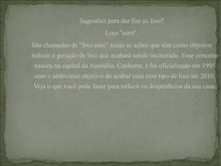 Sugestões para dar fim ao lixo? Lixo ''zero''. São chamadas de “lixo zero” todas as ações que têm como objetivo reduzir a geração de lixo que acabará sendo incinerado. Esse conceito nasceu na capital da Austrália, Canberra, e foi oficializado em 1995 com o ambicioso objetivo de acabar com esse tipo de lixo até 2010. Veja o que você pode fazer para reduzir os desperdícios da sua casa. 