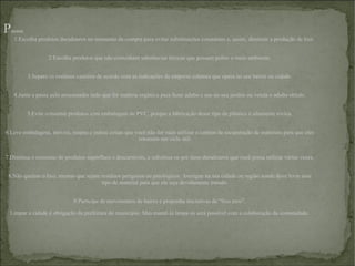 P assos 1.Escolha produtos duradouros no momento da compra para evitar substituições constantes e, assim, diminuir a produção de lixo. 2.Escolha produtos que não contenham substâncias tóxicas que possam poluir o meio ambiente. 3.Separe os resíduos caseiros de acordo com as indicações da empresa coletora que opera no seu bairro ou cidade. 4.Junte e passe pelo processador tudo que for matéria orgânica para fazer adubo e use no seu jardim ou venda o adubo obtido. 5.Evite consumir produtos com embalagem de PVC, porque a fabricação desse tipo de plástico é altamente tóxica. 6.Leve embalagens, móveis, roupas e outras coisas que você não for mais utilizar a centros de recuperação de materiais para que eles retomem um ciclo útil. 7.Diminua o consumo de produtos supérfluos e descartáveis, e substitua-os por itens duradouros que você possa utilizar várias vezes. 8.Não queime o lixo, mesmo que sejam resíduos perigosos ou patológicos. Averigue na sua cidade ou região aonde deve levar esse tipo de material para que ele seja devidamente tratado. 9.Participe de movimentos de bairro e proponha iniciativas de “lixo zero”. Limpar a cidade é obrigação da prefeitura do município. Mas mantê-la limpa só será possível com a colaboração da comunidade. 