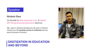 Speaker
Nirdesh Dwa
Co-founder at Veda (veda-app.com) & Ingrails
MIT Entrepreneurship Bootcamp Alumnus
10+ years in software development, 5+ years in Edutech
Visited more 14 countries across 3 continents learning
about Education & Edutech
DIGITIZATION IN EDUCATION
AND BEYOND
 