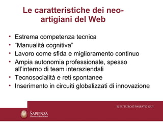 Le caratteristiche dei neo-
         artigiani del Web

• Estrema competenza tecnica
• “Manualità cognitiva”
• Lavoro come sfida e miglioramento continuo
• Ampia autonomia professionale, spesso
  all’interno di team interaziendali
• Tecnosocialità e reti spontanee
• Inserimento in circuiti globalizzati di innovazione
 