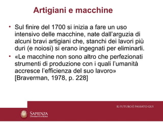 Artigiani e macchine
• Sul finire del 1700 si inizia a fare un uso
  intensivo delle macchine, nate dall’arguzia di
  alcuni bravi artigiani che, stanchi dei lavori più
  duri (e noiosi) si erano ingegnati per eliminarli.
• «Le macchine non sono altro che perfezionati
  strumenti di produzione con i quali l’umanità
  accresce l’efficienza del suo lavoro»
  [Braverman, 1978, p. 228]
 