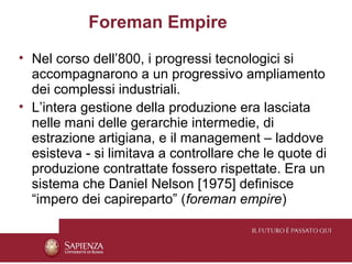 Foreman Empire
• Nel corso dell’800, i progressi tecnologici si
  accompagnarono a un progressivo ampliamento
  dei complessi industriali.
• L’intera gestione della produzione era lasciata
  nelle mani delle gerarchie intermedie, di
  estrazione artigiana, e il management – laddove
  esisteva - si limitava a controllare che le quote di
  produzione contrattate fossero rispettate. Era un
  sistema che Daniel Nelson [1975] definisce
  “impero dei capireparto” (foreman empire)
 
