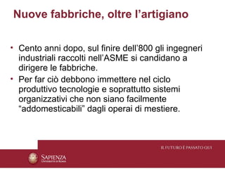 Nuove fabbriche, oltre l’artigiano

• Cento anni dopo, sul finire dell’800 gli ingegneri
  industriali raccolti nell’ASME si candidano a
  dirigere le fabbriche.
• Per far ciò debbono immettere nel ciclo
  produttivo tecnologie e soprattutto sistemi
  organizzativi che non siano facilmente
  “addomesticabili” dagli operai di mestiere.
 