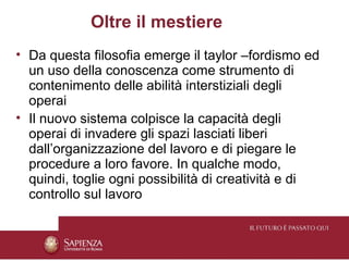 Oltre il mestiere
• Da questa filosofia emerge il taylor –fordismo ed
  un uso della conoscenza come strumento di
  contenimento delle abilità interstiziali degli
  operai
• Il nuovo sistema colpisce la capacità degli
  operai di invadere gli spazi lasciati liberi
  dall’organizzazione del lavoro e di piegare le
  procedure a loro favore. In qualche modo,
  quindi, toglie ogni possibilità di creatività e di
  controllo sul lavoro
 
