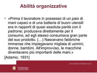Abilità organizzative

• «Prima il lavoratore in possesso di un paio di
  mani capaci e di una batteria di buoni utensili
  era in rapporti di quasi assoluta parità con il
  padrone; produceva direttamente per il
  consumo, ed egli stesso consumava gran parte
  del suo prodotto. (…) Nascevano fabbriche
  immense che impiegavano migliaia di uomini,
  donne, bambini. All'improvviso, le macchine
  diventavano più importanti delle mani.»
[Adamic, 1931]
 