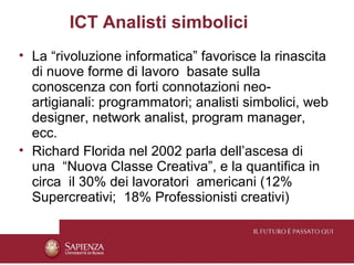 ICT Analisti simbolici
• La “rivoluzione informatica” favorisce la rinascita
  di nuove forme di lavoro basate sulla
  conoscenza con forti connotazioni neo-
  artigianali: programmatori; analisti simbolici, web
  designer, network analist, program manager,
  ecc.
• Richard Florida nel 2002 parla dell’ascesa di
  una “Nuova Classe Creativa”, e la quantifica in
  circa il 30% dei lavoratori americani (12%
  Supercreativi; 18% Professionisti creativi)
 