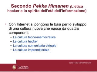 Secondo Pekka Himanen (L'etica
 hacker e lo spirito dell'età dell'informazione)


• Con Internet si pongono le basi per lo sviluppo
  di una cultura nuova che nasce da quattro
  componenti:
  –   La cultura tecno-meritocratica
  –   La cultura hacker
  –   La cultura comunitaria-virtuale
  –   La cultura imprenditoriale
 