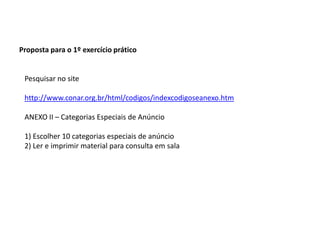 Proposta para o 1º exercício práticoPesquisar no sitehttp://www.conar.org.br/html/codigos/indexcodigoseanexo.htmANEXO II – Categorias Especiais de Anúncio1) Escolher 10 categorias especiais de anúncio2) Ler e imprimir material para consulta em sala 