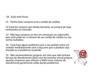  10 - Exija nota fiscal; 11 - Prefira fazer compras com o cartão de crédito; 12-Caso for comprar por boleto bancário, só compre de lojas conhecidas no mercado.13 - Não faça compras on-line em lanhouses ou cybercafés, pois você pode ter o número do seu cartão de crédito ou sua senha roubados; 14 - Caso haja algum problema com o seu pedido entre em contato imediatamente com a loja para que o produto seja trocado ou o problema resolvido. 15 - Não recomendamos compras em sites que não tenham Serviço de Atendimento (SAC) com ferramenta virtual própria, aquelas empresas que utilizam o MSN como sistema de atendimento geralmente estão dando problemas.