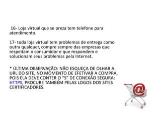  16- Loja virtual que se preza tem telefone para atendimento.17- toda loja virtual tem problemas de entrega como outra qualquer, compre sempre das empresas que respeitam o consumidor e que respondem e solucionam seus problemas pela Internet. * ÚLTIMA OBSERVAÇÃO: NÃO ESQUEÇA DE OLHAR A URL DO SITE, NO MOMENTO DE EFETIVAR A COMPRA, POIS ELA DEVE CONTER O “S” DE CONEXÃO SEGURA: HTTPS, PROCURE TAMBÉM PELAS LOGOS DOS SITES CERTIFICADORES.