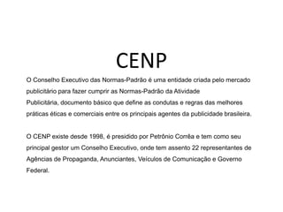 CENPO Conselho Executivo das Normas-Padrão é uma entidade criada pelo mercado publicitário para fazer cumprir as Normas-Padrão da Atividade Publicitária, documento básico que define as condutas e regras das melhores práticas éticas e comerciais entre os principais agentes da publicidade brasileira.O CENP existe desde 1998, é presidido por Petrônio Corrêa e tem como seu principal gestor um Conselho Executivo, onde tem assento 22 representantes de Agências de Propaganda, Anunciantes, Veículos de Comunicação e Governo Federal.