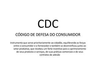 CDCCÓDIGO DE DEFESA DO CONSUMIDORInstrumento que serve prioritariamente ao cidadão, equilibrando as forças entre o consumidor e o fornecedor e também se desmistificou junto ao setor produtivo, que recebeu um forte incentivo para o aprimoramento de seus produtos e serviços, de suas práticas comerciais e de seus contratos de adesão 