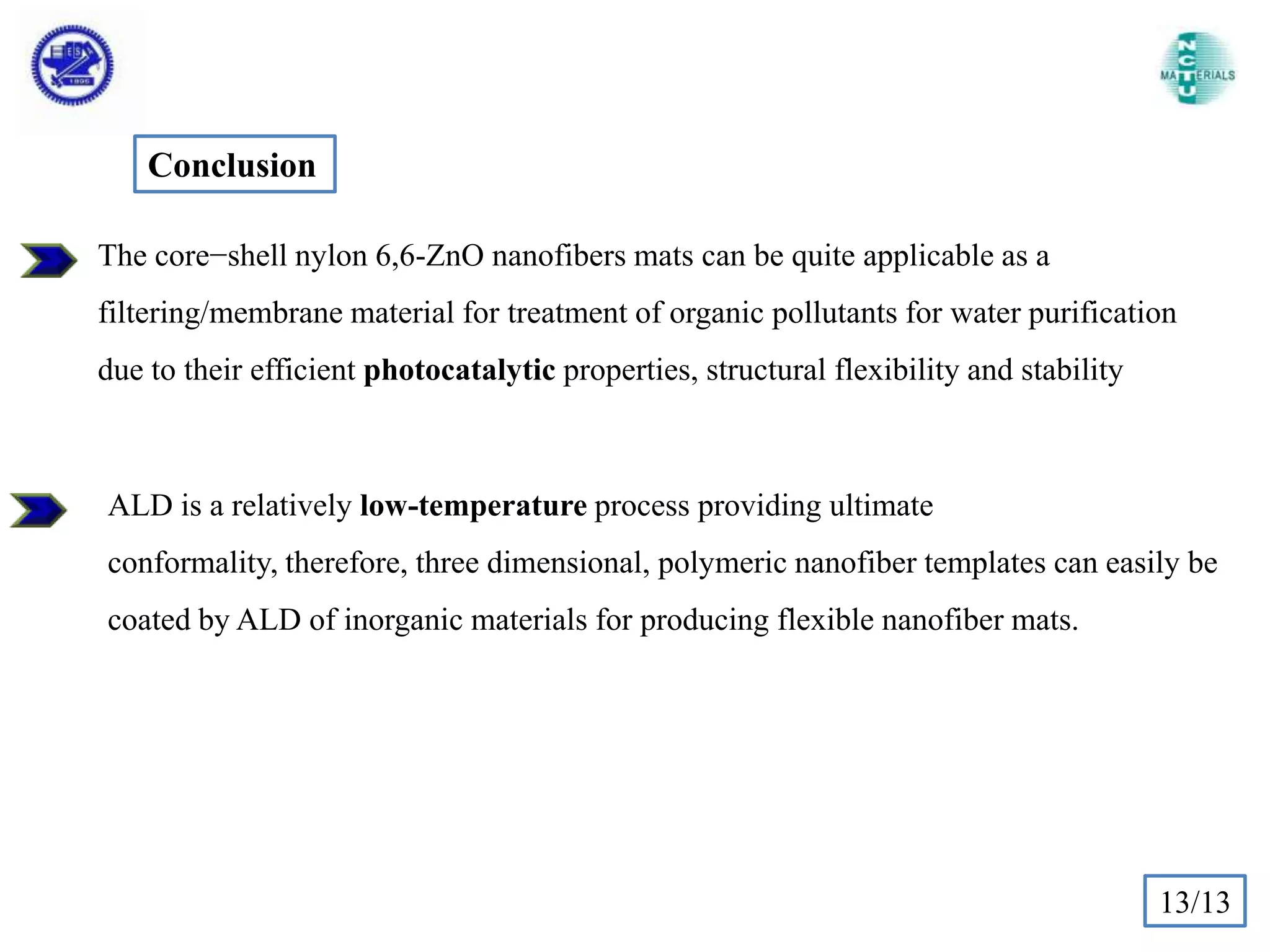 Conclusion
The core−shell nylon 6,6-ZnO nanofibers mats can be quite applicable as a
filtering/membrane material for treatment of organic pollutants for water purification
due to their efficient photocatalytic properties, structural flexibility and stability

ALD is a relatively low-temperature process providing ultimate
conformality, therefore, three dimensional, polymeric nanofiber templates can easily be
coated by ALD of inorganic materials for producing flexible nanofiber mats.

13/13

 