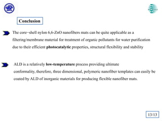 Conclusion
The core−shell nylon 6,6-ZnO nanofibers mats can be quite applicable as a
filtering/membrane material for treatment of organic pollutants for water purification
due to their efficient photocatalytic properties, structural flexibility and stability

ALD is a relatively low-temperature process providing ultimate
conformality, therefore, three dimensional, polymeric nanofiber templates can easily be
coated by ALD of inorganic materials for producing flexible nanofiber mats.

13/13

 