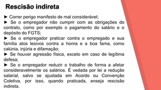 Rescisão indireta
► Correr perigo manifesto de mal considerável;
► Se o empregador não cumprir com as obrigações do
contrato, como por exemplo o pagamento do salário e o
depósito do FGTS;
► Se o empregador praticar contra o empregado e sua
família atos lesivos contra a honra e a boa fama, como
calúnia, injúria e difamação;
► Se houver agressão física, exceto em caso de legítima
defesa;
► Se o empregador reduzir o trabalho de forma a afetar
consideravelmente os salários. É vedada por lei a redução
salarial, salvo se ajustada em Acordo ou Convenção
Coletiva, por isso, quando praticada, enseja rescisão
indireta.
 