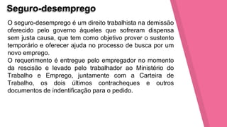 Seguro-desemprego
O seguro-desemprego é um direito trabalhista na demissão
oferecido pelo governo àqueles que sofreram dispensa
sem justa causa, que tem como objetivo prover o sustento
temporário e oferecer ajuda no processo de busca por um
novo emprego.
O requerimento é entregue pelo empregador no momento
da rescisão e levado pelo trabalhador ao Ministério do
Trabalho e Emprego, juntamente com a Carteira de
Trabalho, os dois últimos contracheques e outros
documentos de indentificação para o pedido.
 