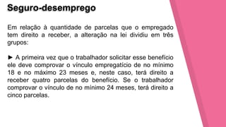 Seguro-desemprego
Em relação à quantidade de parcelas que o empregado
tem direito a receber, a alteração na lei dividiu em três
grupos:
► A primeira vez que o trabalhador solicitar esse benefício
ele deve comprovar o vínculo empregatício de no mínimo
18 e no máximo 23 meses e, neste caso, terá direito a
receber quatro parcelas do benefício. Se o trabalhador
comprovar o vínculo de no mínimo 24 meses, terá direito a
cinco parcelas.
 