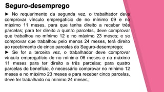 Seguro-desemprego
► No requerimento da segunda vez, o trabalhador deve
comprovar vínculo empregatício de no mínimo 09 e no
máximo 11 meses, para que tenha direito a receber três
parcelas; para ter direito a quatro parcelas, deve comprovar
que trabalhou no mínimo 12 e no máximo 23 meses; e se
comprovar que trabalhou pelo menos 24 meses, terá direito
ao recebimento de cinco parcelas do Seguro-desemprego;
► Se for a terceira vez, o trabalhador deve comprovar
vínculo empregatício de no mínimo 06 meses e no máximo
11 meses para ter direito a três parcelas; para quatro
parcelas do benefício, é necessário comprovar no mínimo 12
meses e no máximo 23 meses e para receber cinco parcelas,
deve ter trabalhado no mínimo 24 meses;
 