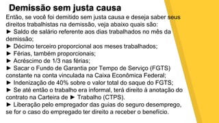 Demissão sem justa causa
Então, se você foi demitido sem justa causa e deseja saber seus
direitos trabalhistas na demissão, veja abaixo quais são:
► Saldo de salário referente aos dias trabalhados no mês da
demissão;
► Décimo terceiro proporcional aos meses trabalhados;
► Férias, também proporcionais;
► Acréscimo de 1/3 nas férias;
► Sacar o Fundo de Garantia por Tempo de Serviço (FGTS)
constante na conta vinculada na Caixa Econômica Federal;
► Indenização de 40% sobre o valor total do saque do FGTS;
► Se até então o trabalho era informal, terá direito à anotação do
contrato na Carteira de ► Trabalho (CTPS).
► Liberação pelo empregador das guias do seguro desemprego,
se for o caso do empregado ter direito a receber o benefício.
 