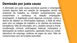 Demissão por justa causa
A demissão por justa causa acontece quando o empregado
comete alguma falta em relação às obrigações dentro do
ambiente de trabalho ou mantém comportamento que
comprometa a confiança na relação empregado-
empregador. A legislação prevê algumas condutas, como o
desvio de objetos ou informações sigilosas, a falta de ética
para com os colegas de trabalho e os clientes da empresa
(arrogância, falta de educação, etc.), assédio sexual e moral,
condenação criminal, embriaguez habitual, indisciplina e
desrespeito às ordens superiores, agressão física ou verbal,
abandono de emprego, práticas de jogos de azar, falta de
compromisso com as funções exercidas.
 