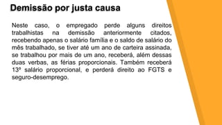 Demissão por justa causa
Neste caso, o empregado perde alguns direitos
trabalhistas na demissão anteriormente citados,
recebendo apenas o salário família e o saldo de salário do
mês trabalhado, se tiver até um ano de carteira assinada,
se trabalhou por mais de um ano, receberá, além dessas
duas verbas, as férias proporcionais. Também receberá
13º salário proporcional, e perderá direito ao FGTS e
seguro-desemprego.
 