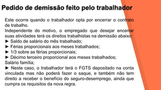 Pedido de demissão feito pelo trabalhador
Este ocorre quando o trabalhador opta por encerrar o contrato
de trabalho.
Independente do motivo, o empregado que desejar encerrar
suas atividades terá os direitos trabalhistas na demissão abaixo:
► Saldo de salário do mês trabalhado;
► Férias proporcionais aos meses trabalhados;
► 1/3 sobre as férias proporcionais;
► Décimo terceiro proporcional aos meses trabalhados;
Salário família;
► Neste caso, o trabalhador terá o FGTS depositado na conta
vinculada mas não poderá fazer o saque, e também não tem
direito a receber o benefício do seguro-desemprego, ainda que
cumpra os requisitos da nova regra.
 