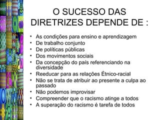 O SUCESSO DAS
DIRETRIZES DEPENDE DE :
•   As condições para ensino e aprendizagem
•   De trabalho conjunto
•   De políticas públicas
•   Dos movimentos sociais
•   Da concepção do país referenciando na
    diversidade
•   Reeducar para as relações Étnico-racial
•   Não se trata de atribuir ao presente a culpa ao
    passado
•   Não podemos improvisar
•   Compreender que o racismo atinge a todos
•   A superação do racismo é tarefa de todos
 
