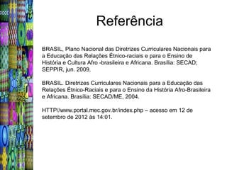 Referência
BRASIL, Plano Nacional das Diretrizes Curriculares Nacionais para
a Educação das Relações Étnico-raciais e para o Ensino de
História e Cultura Afro -brasileira e Africana. Brasília: SECAD;
SEPPIR, jun. 2009.

BRASIL. Diretrizes Curriculares Nacionais para a Educação das
Relações Étnico-Raciais e para o Ensino da História Afro-Brasileira
e Africana. Brasília: SECAD/ME, 2004.

HTTP//www.portal.mec.gov.br/index.php – acesso em 12 de
setembro de 2012 às 14:01.
 