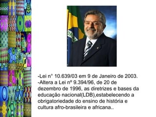 -Lei n° 10.639/03 em 9 de Janeiro de 2003.
-Altera a Lei nº 9.394/96, de 20 de
dezembro de 1996, as diretrizes e bases da
educação nacional(LDB),estabelecendo a
obrigatoriedade do ensino de história e
cultura afro-brasileira e africana..
 