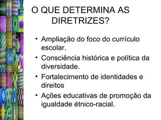 O QUE DETERMINA AS
    DIRETRIZES?
• Ampliação do foco do currículo
  escolar.
• Consciência histórica e política da
  diversidade.
• Fortalecimento de identidades e
  direitos
• Ações educativas de promoção da
  igualdade étnico-racial.
 