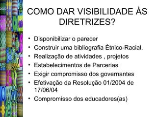 COMO DAR VISIBILIDADE ÀS
     DIRETRIZES?
• Disponibilizar o parecer
• Construir uma bibliografia Étnico-Racial.
• Realização de atividades , projetos
• Estabelecimentos de Parcerias
• Exigir compromisso dos governantes
• Efetivação da Resolução 01/2004 de
  17/06/04
• Compromisso dos educadores(as)
 