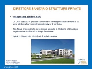 Martino Trapani
Tesoriere OMCeOMI
www.omceomi.it
DIRETTORE SANITARIO STRUTTURE PRIVATE
• Responsabile Sanitario RSA:
La DGR 2569/2014 prevede la nomina di un Responsabile Sanitario a cui
sono attributi alcuni compiti organizzativi e di controllo.
Tale figura professionale, deve essere laureata in Medicina e Chirurgia e
regolarmente iscritta all’ordine professionale.
Non è richiesto quindi il titolo di Specializzazione
 