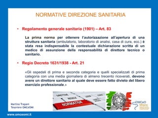 Martino Trapani
Tesoriere OMCeOMI
www.omceomi.it
NORMATIVE DIREZIONE SANITARIA
• Regolamento generale sanitario (1901) – Art. 83
La prima norma per ottenere l’autorizzazione all’apertura di una
struttura sanitaria (ambulatorio, laboratorio di analisi, casa di cura, ecc.) è
stata resa indispensabile la contestuale dichiarazione scritta di un
medico di assunzione della responsabilità di direttore tecnico o
sanitario.
• Regio Decreto 1631/1938 - Art. 21
«Gli ospedali di prima e seconda categoria e quelli specializzati di prima
categoria con una media giornaliera di almeno trecento ricoverati, devono
avere un direttore sanitario al quale deve essere fatto divieto del libero
esercizio professionale.»
 