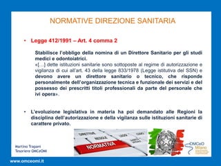 Martino Trapani
Tesoriere OMCeOMI
www.omceomi.it
NORMATIVE DIREZIONE SANITARIA
• Legge 412/1991 – Art. 4 comma 2
Stabilisce l’obbligo della nomina di un Direttore Sanitario per gli studi
medici e odontoiatrici.
«[…] dette istituzioni sanitarie sono sottoposte al regime di autorizzazione e
vigilanza di cui all’art. 43 della legge 833/1978 (Legge istitutiva del SSN) e
devono avere un direttore sanitario o tecnico, che risponde
personalmente dell’organizzazione tecnica e funzionale dei servizi e del
possesso dei prescritti titoli professionali da parte del personale che
ivi opera».
• L’evoluzione legislativa in materia ha poi demandato alle Regioni la
disciplina dell’autorizzazione e della vigilanza sulle istituzioni sanitarie di
carattere privato.
 