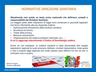 Martino Trapani
Tesoriere OMCeOMI
www.omceomi.it
NORMATIVE DIREZIONE SANITARIA
Attualmente non esiste un testo unico nazionale che definisca compiti e
responsabilità del Direttore Sanitario.
La maggior parte delle indicazioni di legge sono contenute in pacchetti legislativi
che fanno riferimento alle più disparate materie:
• Autorizzazione all’esercizio delle strutture sanitarie;
• Sicurezza sul lavoro;
• Tutela della privacy;
• Manovre economiche;
• Organizzazione del sistema sanitario nazionale, ecc…;
A cui si aggiunge naturalmente il Codice di Deontologia medica.
Come se non bastasse, la materia sanitaria è stata demandata alle singole
legislazioni regionali le quali emanano delibere, circolari interpretative, linee guida
o vere e proprie leggi regionali che molto spesso sono difformi tra loro se non in
contrasto vero e proprio.
 