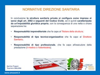 Martino Trapani
Tesoriere OMCeOMI
www.omceomi.it
NORMATIVE DIREZIONE SANITARIA
In conclusione la struttura sanitaria privata si configura come impresa ai
sensi degli art. 2082 e seguenti del Codice Civile, ed è quindi caratterizzata
da un'imputabilità giuridica propria, con la conseguenza di una netta e chiara
separazione tra:
• Responsabilità imprenditoriale che fa capo al Titolare della struttura;
• Responsabilità di tipo tecnico-organizzativo che fa capo al Direttore
Sanitario;
• Responsabilità di tipo professionale, che fa capo all'esecutore della
prestazione (il medico o l'odontoiatra);
 